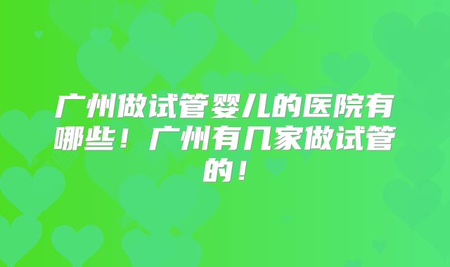 广州做试管婴儿的医院有哪些!广州有几家做试管的!