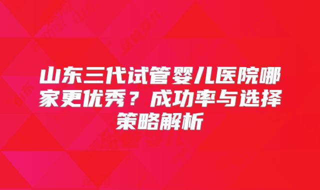 山东三代试管婴儿医院哪家更优秀？成功率与选择策略解析