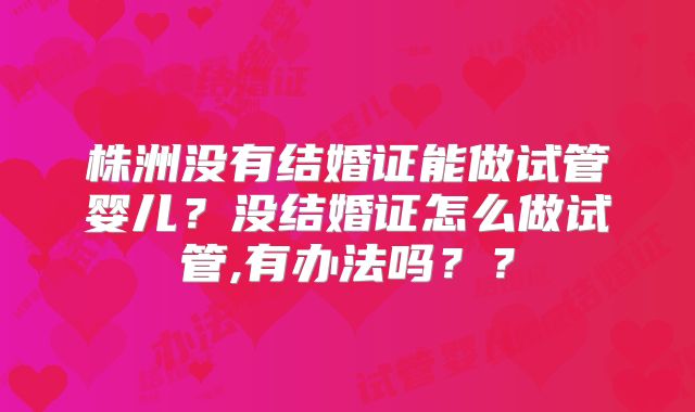 株洲没有结婚证能做试管婴儿？没结婚证怎么做试管,有办法吗？？