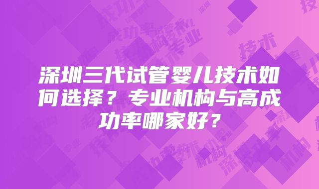 深圳三代试管婴儿技术如何选择？专业机构与高成功率哪家好？