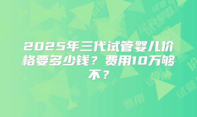 2025年三代试管婴儿价格要多少钱？费用10万够不？