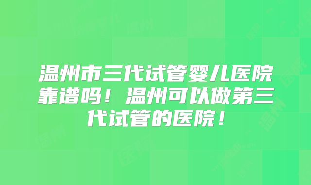 温州市三代试管婴儿医院靠谱吗！温州可以做第三代试管的医院！