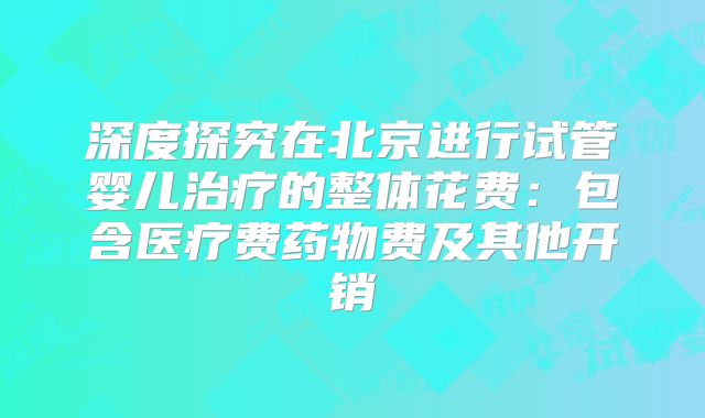 深度探究在北京进行试管婴儿治疗的整体花费：包含医疗费药物费及其他开销
