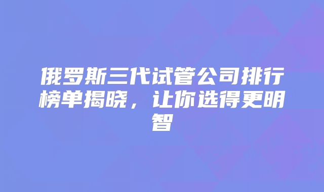 俄罗斯三代试管公司排行榜单揭晓，让你选得更明智