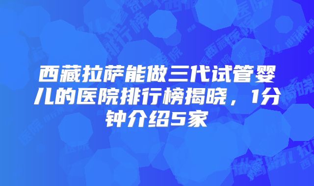 西藏拉萨能做三代试管婴儿的医院排行榜揭晓,1分钟介绍5家