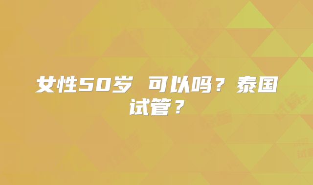 女性50岁 可以吗?泰国试管?