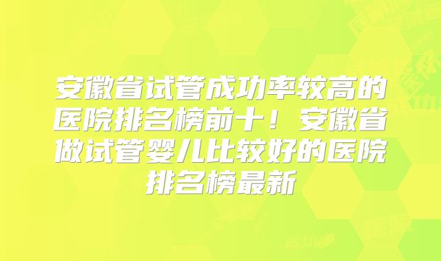 安徽省试管成功率较高的医院排名榜前十！安徽省做试管婴儿比较好的医院排名榜最新
