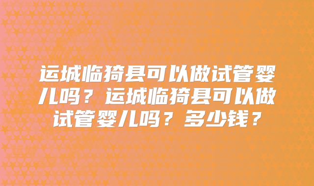 运城临猗县可以做试管婴儿吗？运城临猗县可以做试管婴儿吗？多少钱？