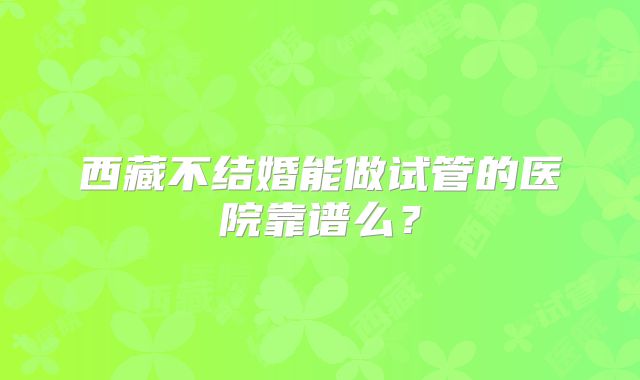西藏不结婚能做试管的医院靠谱么？