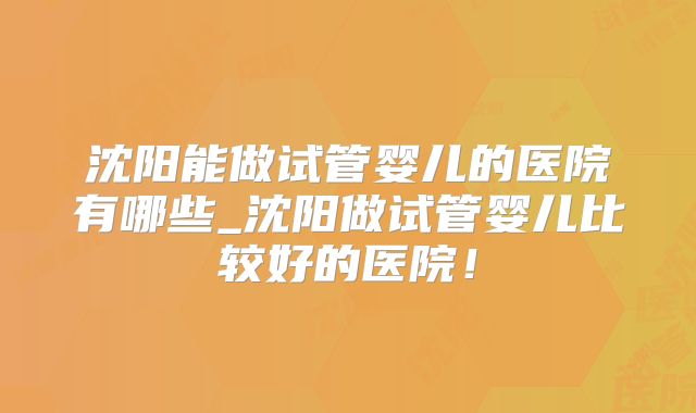 沈阳能做试管婴儿的医院有哪些_沈阳做试管婴儿比较好的医院！