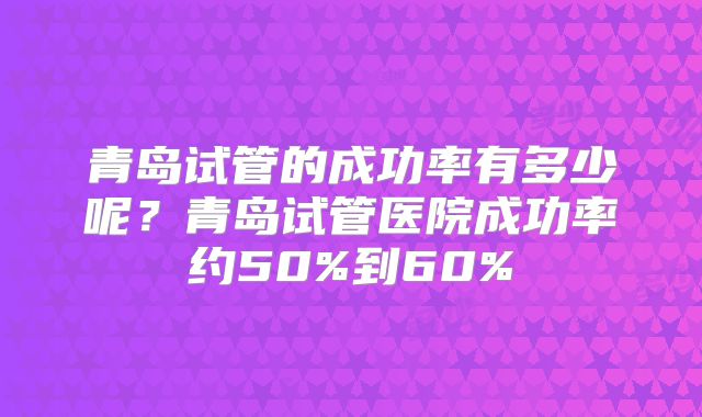 青岛试管的成功率有多少呢?青岛试管医院成功率约50%到60%