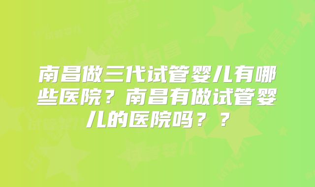 南昌做三代试管婴儿有哪些医院?南昌有做试管婴儿的医院吗??