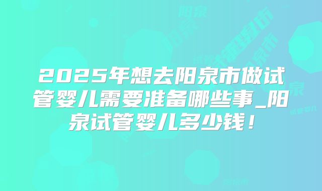 2025年想去阳泉市做试管婴儿需要准备哪些事_阳泉试管婴儿多少钱！