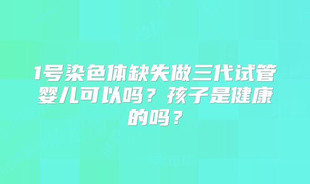 1号染色体缺失做三代试管婴儿可以吗？孩子是健康的吗？