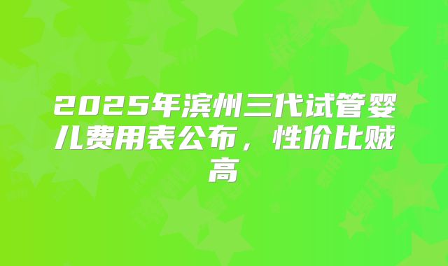 2025年滨州三代试管婴儿费用表公布，性价比贼高