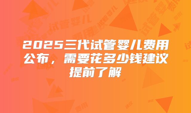2025三代试管婴儿费用公布，需要花多少钱建议提前了解