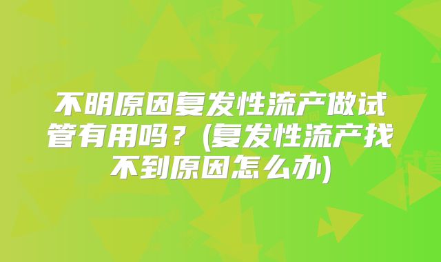 不明原因复发性流产做试管有用吗?(复发性流产找不到原因怎么办)