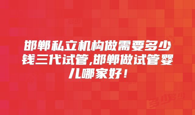邯郸私立机构做需要多少钱三代试管,邯郸做试管婴儿哪家好！
