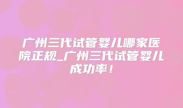 广州三代试管婴儿哪家医院正规_广州三代试管婴儿成功率！