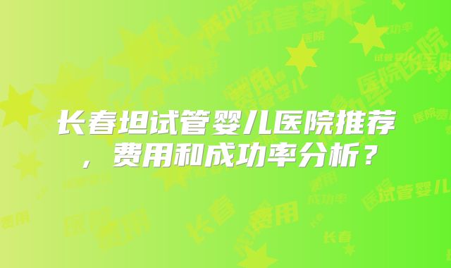 长春坦试管婴儿医院推荐，费用和成功率分析？
