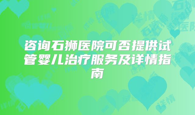 咨询石狮医院可否提供试管婴儿治疗服务及详情指南
