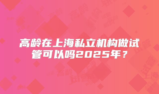 高龄在上海私立机构做试管可以吗2025年？