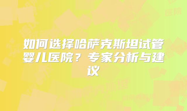 如何选择哈萨克斯坦试管婴儿医院？专家分析与建议