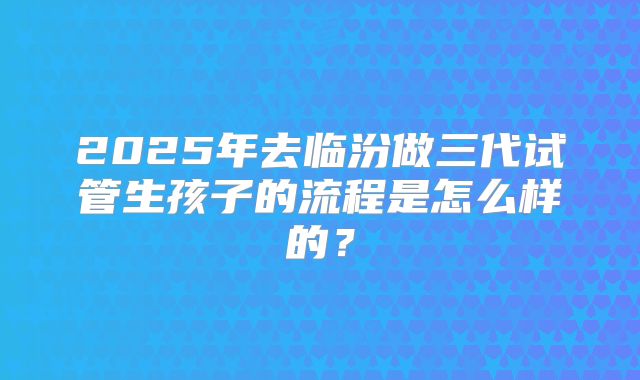 2025年去临汾做三代试管生孩子的流程是怎么样的？