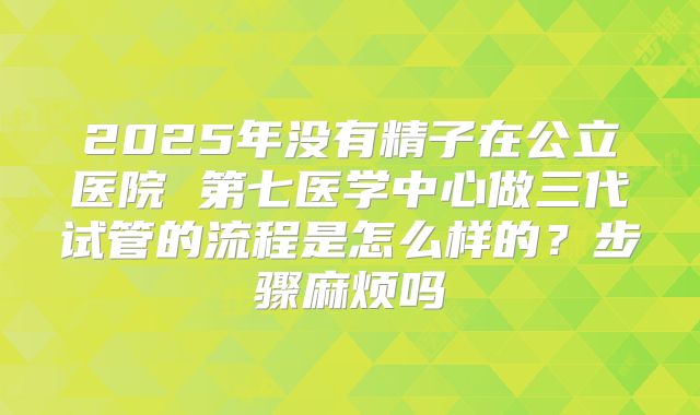 2025年没有精子在公立医院 第七医学中心做三代试管的流程是怎么样的？步骤麻烦吗