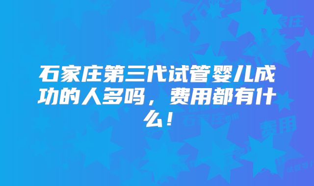 石家庄第三代试管婴儿成功的人多吗,费用都有什么!