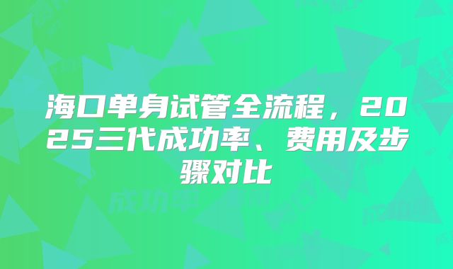 海口单身试管全流程，2025三代成功率、费用及步骤对比
