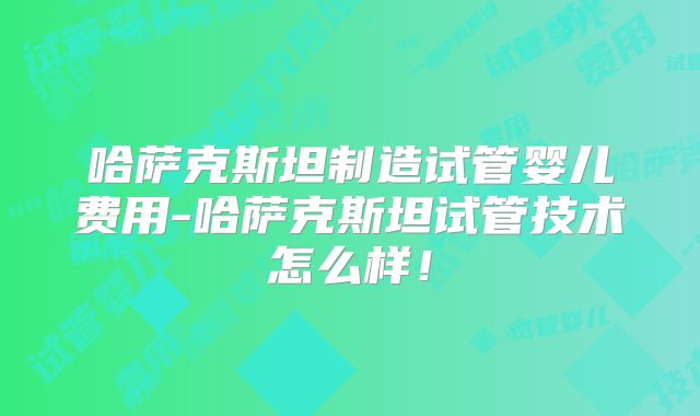 哈萨克斯坦制造试管婴儿费用-哈萨克斯坦试管技术怎么样！