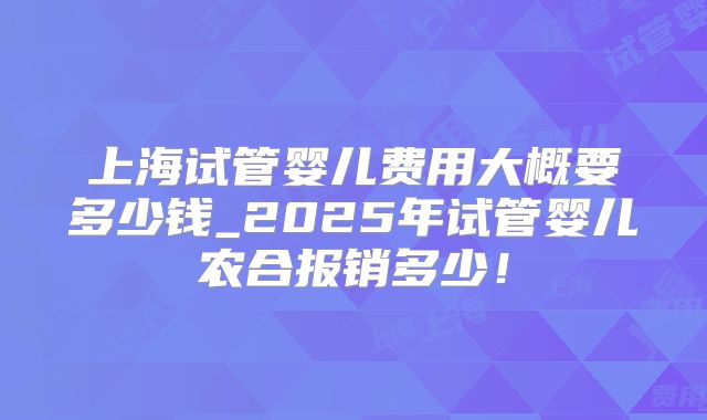 上海试管婴儿费用大概要多少钱_2025年试管婴儿农合报销多少！