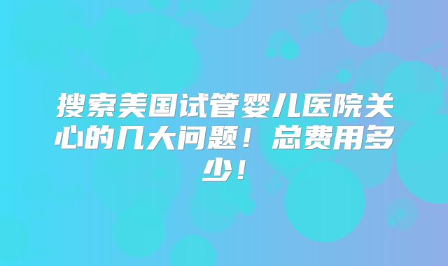 搜索美国试管婴儿医院关心的几大问题！总费用多少！