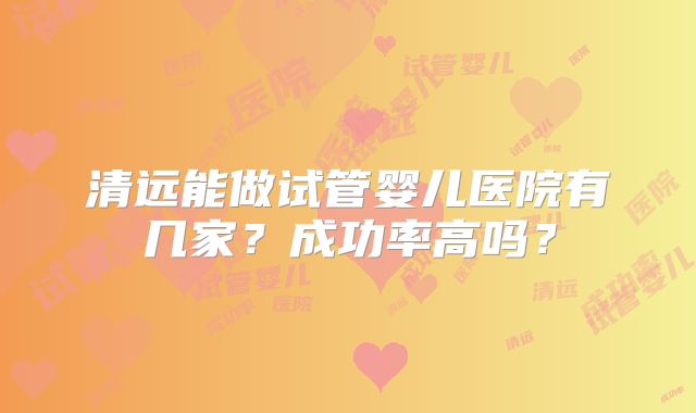 清远能做试管婴儿医院有几家？成功率高吗？