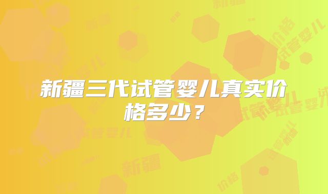 新疆三代试管婴儿真实价格多少？