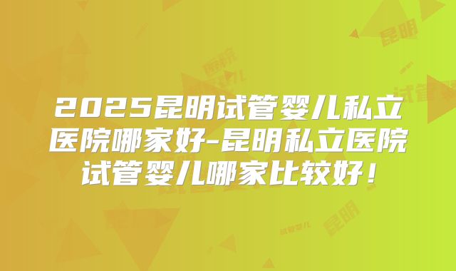 2025昆明试管婴儿私立医院哪家好-昆明私立医院试管婴儿哪家比较好！