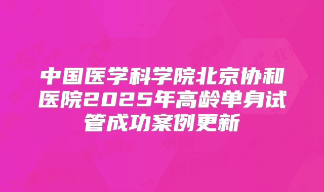 中国医学科学院北京协和医院2025年高龄单身试管成功案例更新