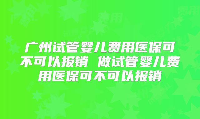 广州试管婴儿费用医保可不可以报销 做试管婴儿费用医保可不可以报销
