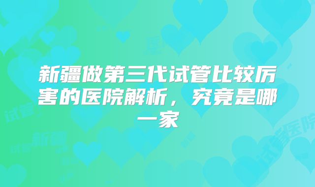 新疆做第三代试管比较厉害的医院解析，究竟是哪一家