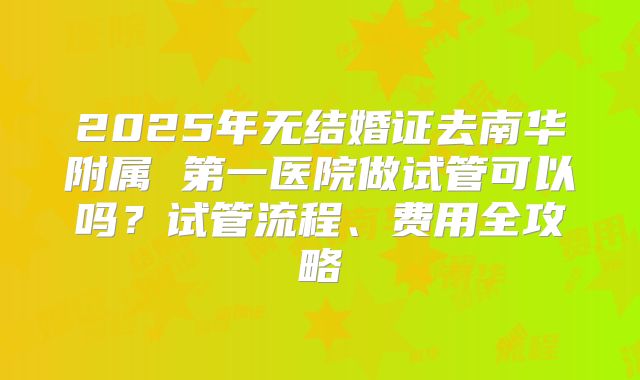 2025年无结婚证去南华附属 第一医院做试管可以吗？试管流程、费用全攻略