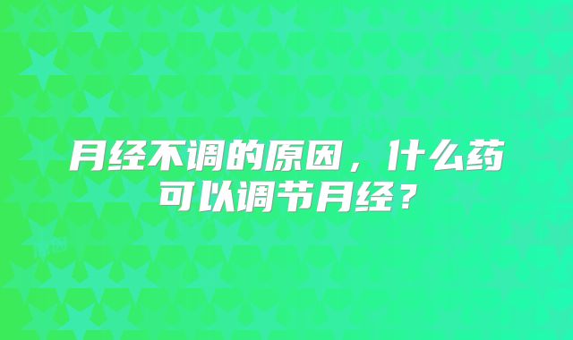 月经不调的原因，什么药可以调节月经？