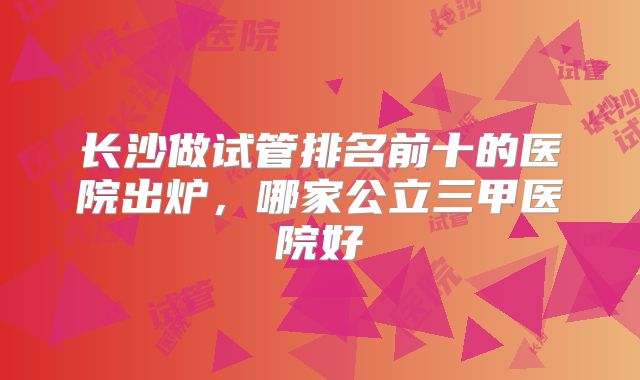 长沙做试管排名前十的医院出炉，哪家公立三甲医院好