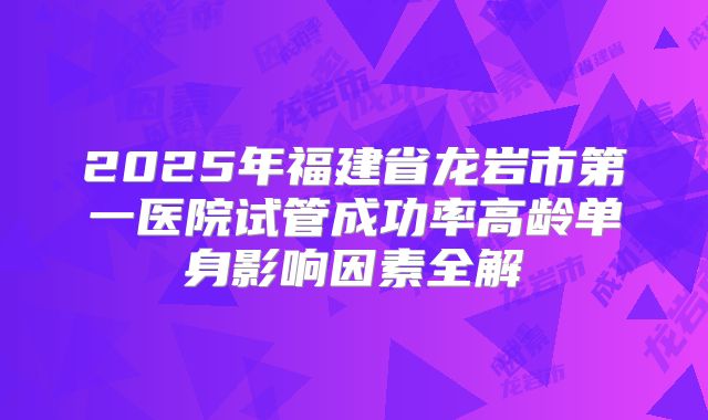 2025年福建省龙岩市第一医院试管成功率高龄单身影响因素全解