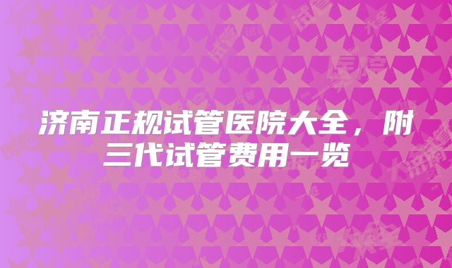 济南正规试管医院大全,附三代试管费用一览