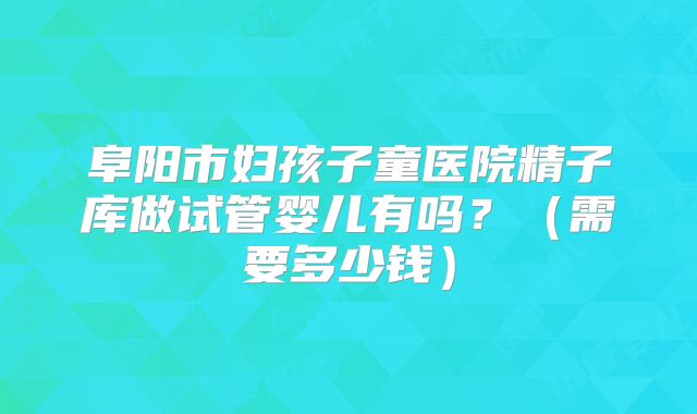 阜阳市妇孩子童医院精子库做试管婴儿有吗？（需要多少钱）
