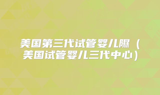 美国第三代试管婴儿隰（美国试管婴儿三代中心）