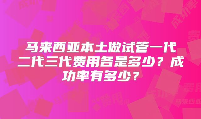 马来西亚本土做试管一代二代三代费用各是多少?成功率有多少?