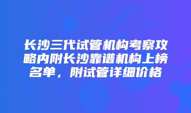 长沙三代试管机构考察攻略内附长沙靠谱机构上榜名单，附试管详细价格