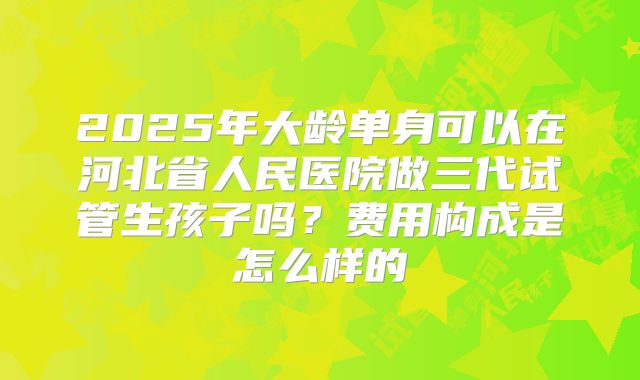 2025年大龄单身可以在河北省人民医院做三代试管生孩子吗？费用构成是怎么样的